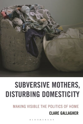 Subversive Mothers, Disturbing Domesticity: Making Visible the Politics of Home by Gallagher, Clare