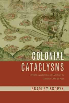 Colonial Cataclysms: Climate, Landscape, and Memory in Mexico's Little Ice Age by Skopyk, Bradley