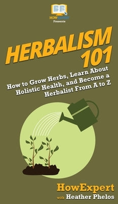 Herbalism 101: How to Grow Herbs, Learn About Holistic Health, and Become a Herbalist From A to Z by Howexpert