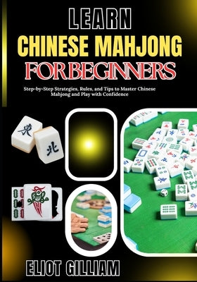 Learn Chinese Mahjong for Beginners: Step-by-Step Strategies, Rules, and Tips to Master Chinese Mahjong and Play with Confidence by Gilliam, Eliot