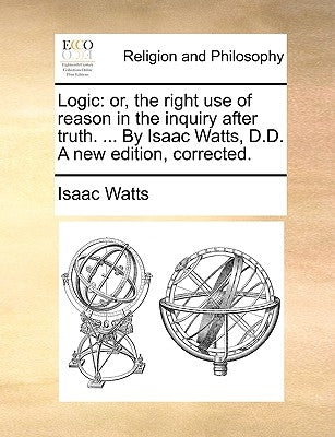 Logic: Or, the Right Use of Reason in the Inquiry After Truth. ... by Isaac Watts, D.D. a New Edition, Corrected. by Watts, Isaac