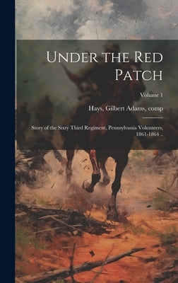 Under the red Patch; Story of the Sixty Third Regiment, Pennsylvania Volunteers, 1861-1864 ..; Volume 1 by Hays, Gilbert Adams