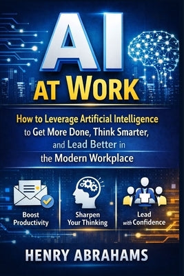 AI at Work: How to Leverage Artificial Intelligence to Get More Done, Think Smarter, and Lead Better in the Modern Workplace by Abrahams, Henry