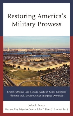 Restoring America's Military Prowess: Creating Reliable Civil-Military Relations, Sound Campaign Planning and Stability-Counter-insurgency Operations by Peters, John E.