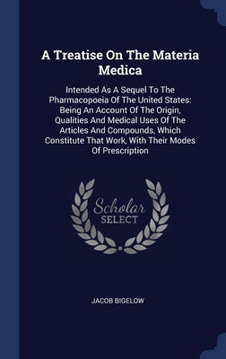 A Treatise On The Materia Medica: Intended As A Sequel To The Pharmacopoeia Of The United States: Being An Account Of The Origin, Qualities And Medica by Bigelow, Jacob