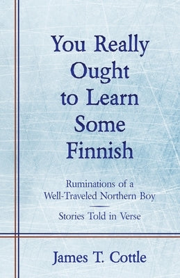 You Really Ought to Learn Some Finnish: Ruminations of a Well-Traveled Northern Boy, Stories Told in Verse by Cottle, James T.