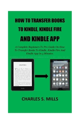How To Transfer Books To Kindle, Kindle Fire And Kindle App: A Complete Beginners To Pro Guide On How To Transfer Books To Kindle, Kindle Fire And Kin by Mills, Charles S.