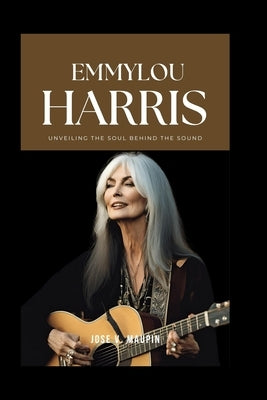Emmylou Harris: Unveiling the Soul Behind the Sound by V. Maupin, Jose