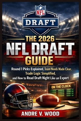 The 2026 NFL Draft Guide: Round 1 Picks Explained, Team Needs Made Clear, Trade Logic Simplified, and How to Read Draft Night Like an Expert by Wood, Andre V.