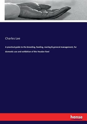 A practical guide to the breeding, feeding, rearing & general management, for domestic use and exhibition of the Houdan fowl by Lee, Charles