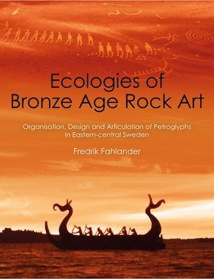 Ecologies of Bronze Age Rock Art: Organisation, Design and Articulation of Petroglyphs in Eastern-Central Sweden by Fahlander, Fredrik