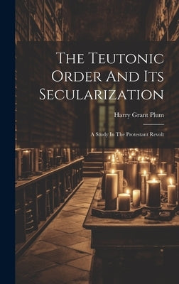 The Teutonic Order And Its Secularization: A Study In The Protestant Revolt by Plum, Harry Grant