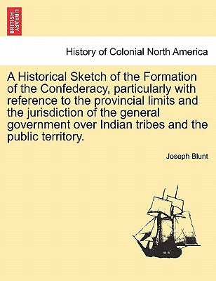 A Historical Sketch of the Formation of the Confederacy, Particularly with Reference to the Provincial Limits and the Jurisdiction of the General Gove by Blunt, Joseph
