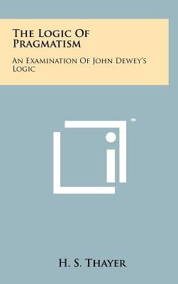 The Logic Of Pragmatism: An Examination Of John Dewey's Logic by Thayer, H. S.