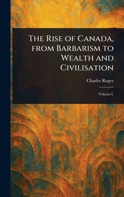 The Rise of Canada, From Barbarism to Wealth and Civilisation by Roger, Charles