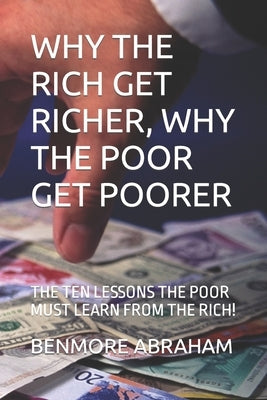 Why the Rich Get Richer, Why the Poor Get Poorer: The Ten Lessons the Poor Must Learn from the Rich! by Abraham, Benmore