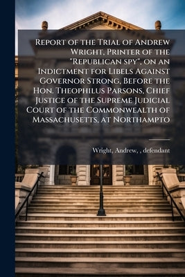 Report of the Trial of Andrew Wright, Printer of the "Republican spy", on an Indictment for Libels Against Governor Strong, Before the Hon. Theophilus by Wright, Andrew Fl 1806