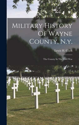 Military History Of Wayne County, N.y.: The County In The Civil War by Clark, Lewis H.