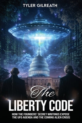 The Liberty Code: How the Founders' Secret Writings Expose the UFO Agenda and the Coming Alien Crisis : How the Founders' Secret Writings Expose the U by Gilreath, Tyler