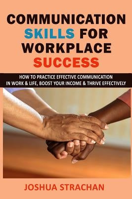 Communication Skills for Workplace Success: How to Practice Effective Communication in Work & Life, Boost Your Income & Thrive Effectively by Strachan, Joshua