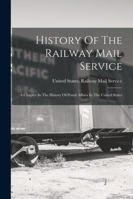 History Of The Railway Mail Service: A Chapter In The History Of Postal Affairs In The United States by United States Railway Mail Service