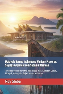 Malaysia Borneo Indigenous Wisdom: Proverbs, Sayings & Quotes from Sabah & Sarawak: Timeless Voices from the Rainforest: Iban, Kadazan-Dusun, Bidayuh, by Shiba, Roy