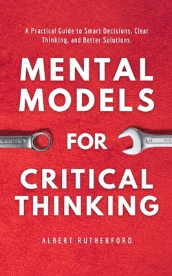 Mental Models for Critical Thinking: A Practical Guide to Smart Decisions, Clear Thinking, and Better Solutions. by Rutherford, Albert