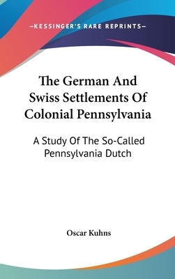 The German And Swiss Settlements Of Colonial Pennsylvania: A Study Of The So-Called Pennsylvania Dutch by Kuhns, Oscar
