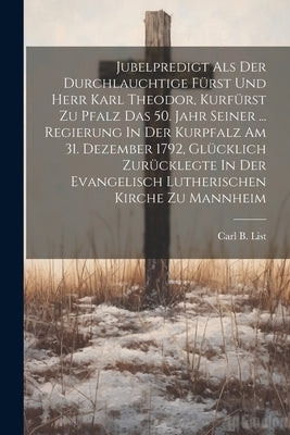 Jubelpredigt Als Der Durchlauchtige Fürst Und Herr Karl Theodor, Kurfürst Zu Pfalz Das 50. Jahr Seiner ... Regierung In Der Kurpfalz Am 31. Dezember 1 by List, Carl B.