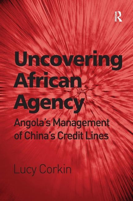 Uncovering African Agency: Angola's Management of China's Credit Lines by Corkin, Lucy