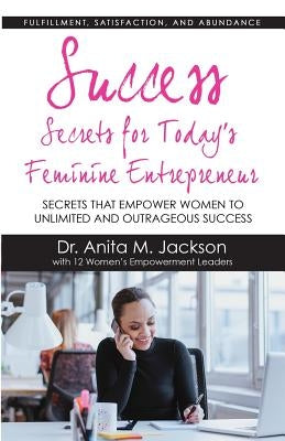 Success Secrets for Today's Feminine Entrepreneurs: Secrets from Today's Top Feminine Leaders on Fulfillment, Satisfaction, and Abundance by Jackson, Dr Anita M.