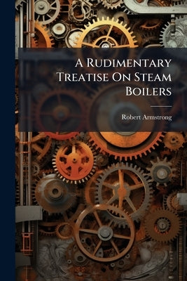 A Rudimentary Treatise On Steam Boilers: Their Construction and Practical Management by Armstrong, Robert