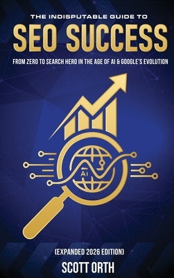 The Indisputable Guide to SEO Success (Expanded 2026 Edition): From Zero to Search Hero in the Age of AI & Google's Evolution by Orth, Scott