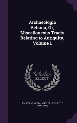 Archaeologia Aeliana, Or, Miscellaneous Tracts Relating to Antiquity, Volume 1 by Society of Antiquaries of Newcastle Upon