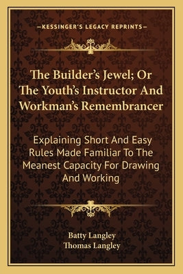 The Builder's Jewel; Or The Youth's Instructor And Workman's Remembrancer: Explaining Short And Easy Rules Made Familiar To The Meanest Capacity For D by Langley, Batty