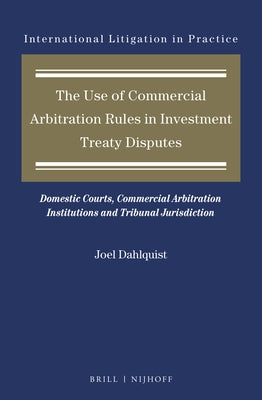 The Use of Commercial Arbitration Rules in Investment Treaty Disputes: Domestic Courts, Commercial Arbitration Institutions and Tribunal Jurisdiction by Dahlquist, Joel