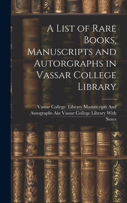 A List of Rare Books, Manuscripts and Autorgraphs in Vassar College Library by Vassar College Library Manuscripts and