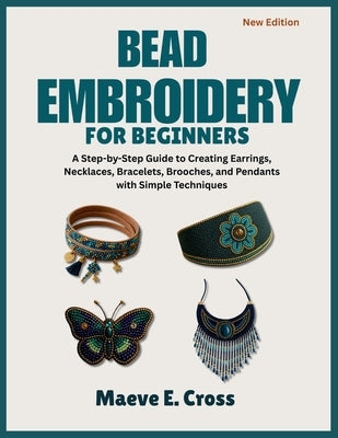 Bead Embroidery for Beginners: A Step-by-Step Guide to Creating Beaded Earrings, Necklaces, Bracelets, Brooches, and Pendants with Simple Techniques by Cross, Maeve E.