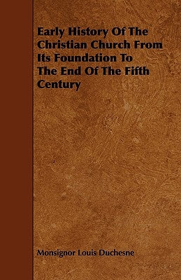 Early History of the Christian Church from Its Foundation to the End of the Fifth Century by Duchesne, Monsignor Louis