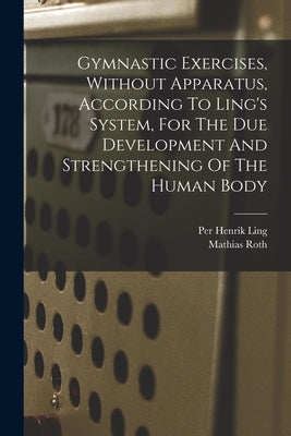 Gymnastic Exercises, Without Apparatus, According To Ling's System, For The Due Development And Strengthening Of The Human Body by Roth, Mathias