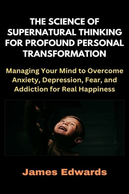 The Science of Supernatural Thinking for Profound Personal Transformation: Managing Your Mind to Overcome Anxiety, Depression, Fear, and Addiction for by Edwards, James