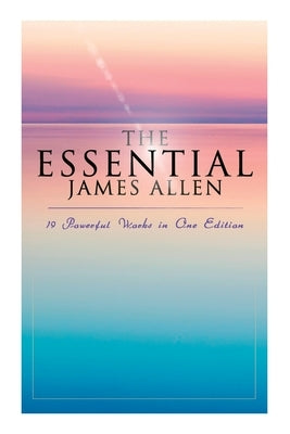 The Essential James Allen: 19 Powerful Works in One Edition: Eight Pillars of Prosperity, as a Man Thinketh, from Passion to Peace, the Heavenly Life, by Allen, James