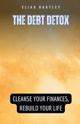 The Debt Detox: Cleanse Your Finances, Rebuild Your Life by Hartley, Elias