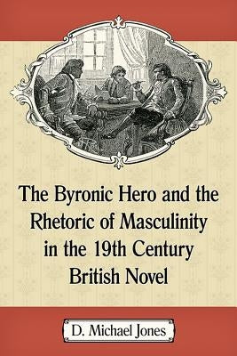 The Byronic Hero and the Rhetoric of Masculinity in the 19th Century British Novel by Jones, D. Michael