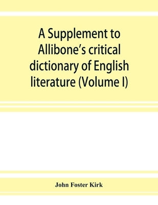 A Supplement to Allibone's critical dictionary of English literature and British and American authors, living and deceased, from the earliest accounts by Foster Kirk, John