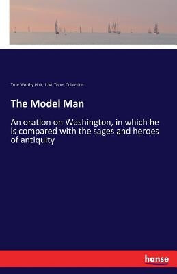 The Model Man: An oration on Washington, in which he is compared with the sages and heroes of antiquity by Hoit, True Worthy