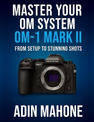 Master Your OM System OM-1 Mark II: From Setup to Stunning Shots by Mahone, Adin