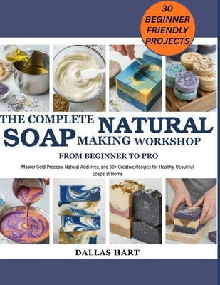 The Complete Natural Soap Making Workshop: FROM BEGINNER TO PRO: Master Cold Process, Natural Additives, and 30+ Creative Recipes for Healthy, Beautif by Hart, Dallas