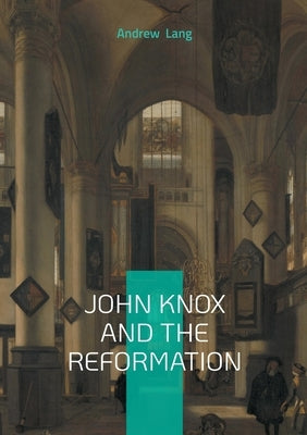 John Knox And The Reformation: The Definitive Biography Of Scotlands Iconic Religious Reformer And The Protestant Reformation by Lang, Andrew