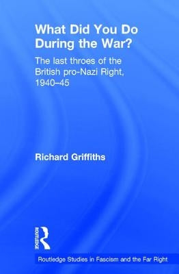 What Did You Do During the War?: The Last Throes of the British Pro-Nazi Right, 1940-45 by Griffiths, Richard